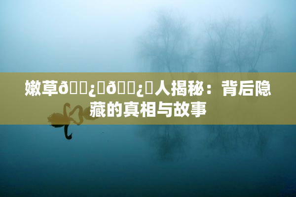 嫩草🌿‌🌿‌人揭秘：背后隐藏的真相与故事