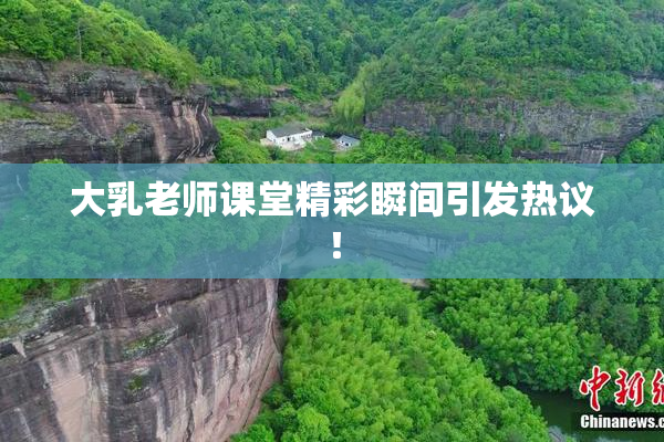 大乳老师课堂精彩瞬间引发热议！
