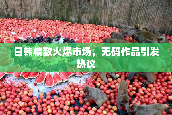 日韩精致火爆市场，无码作品引发热议