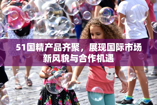 51国精产品齐聚，展现国际市场新风貌与合作机遇