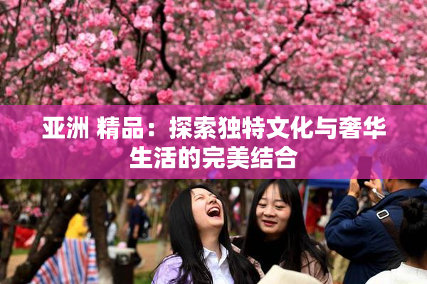 亚洲 精品：探索独特文化与奢华生活的完美结合