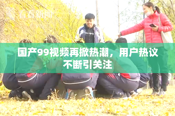国产99视频再掀热潮，用户热议不断引关注