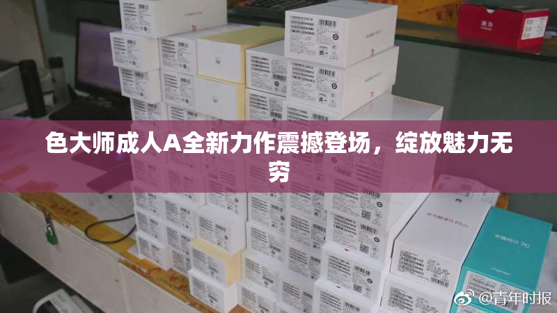 色大师成人A全新力作震撼登场，绽放魅力无穷