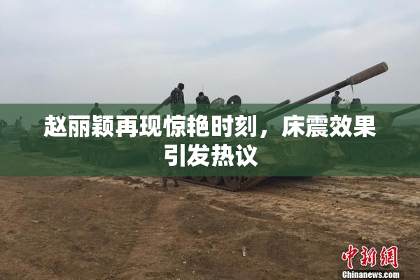 赵丽颖再现惊艳时刻，床震效果引发热议