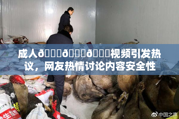 成人🍆🍑🔞视频引发热议，网友热情讨论内容安全性