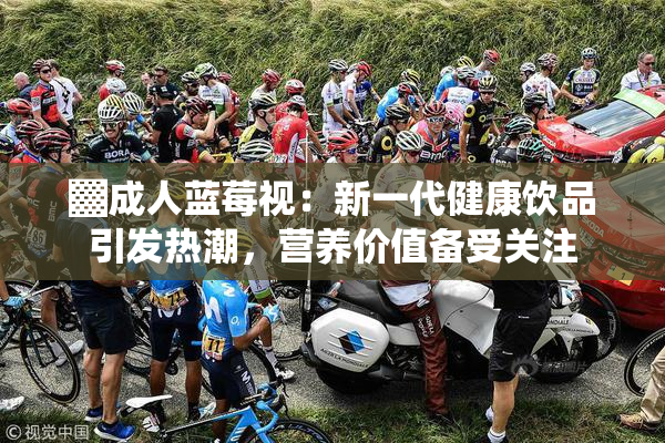 ▓成人蓝莓视：新一代健康饮品引发热潮，营养价值备受关注