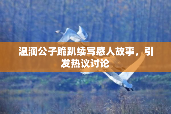 温润公子跪趴续写感人故事，引发热议讨论