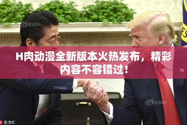 H肉动漫全新版本火热发布，精彩内容不容错过！