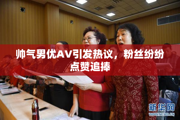 帅气男优AV引发热议，粉丝纷纷点赞追捧