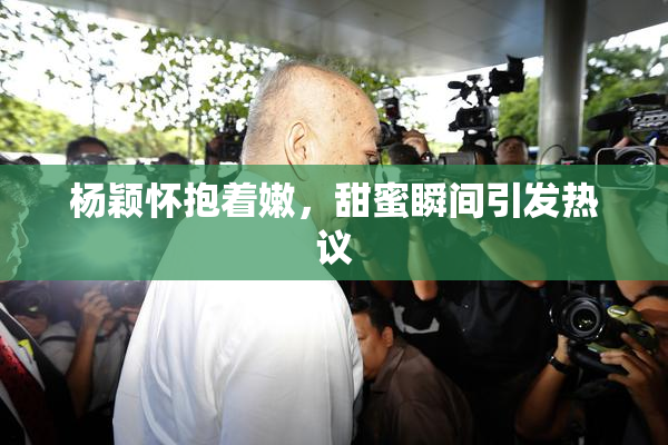 杨颖怀抱着嫩，甜蜜瞬间引发热议