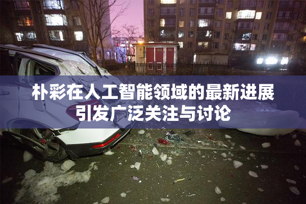 朴彩在人工智能领域的最新进展引发广泛关注与讨论
