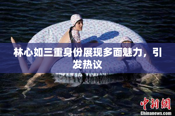 林心如三重身份展现多面魅力，引发热议