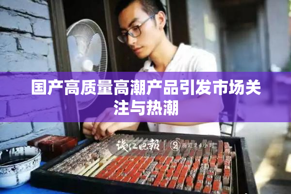 国产高质量高潮产品引发市场关注与热潮