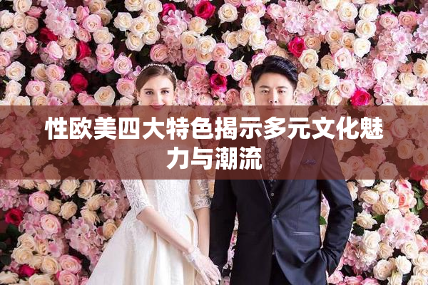 性欧美四大特色揭示多元文化魅力与潮流
