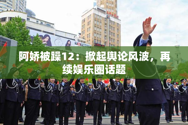 阿娇被躁12：掀起舆论风波，再续娱乐圈话题