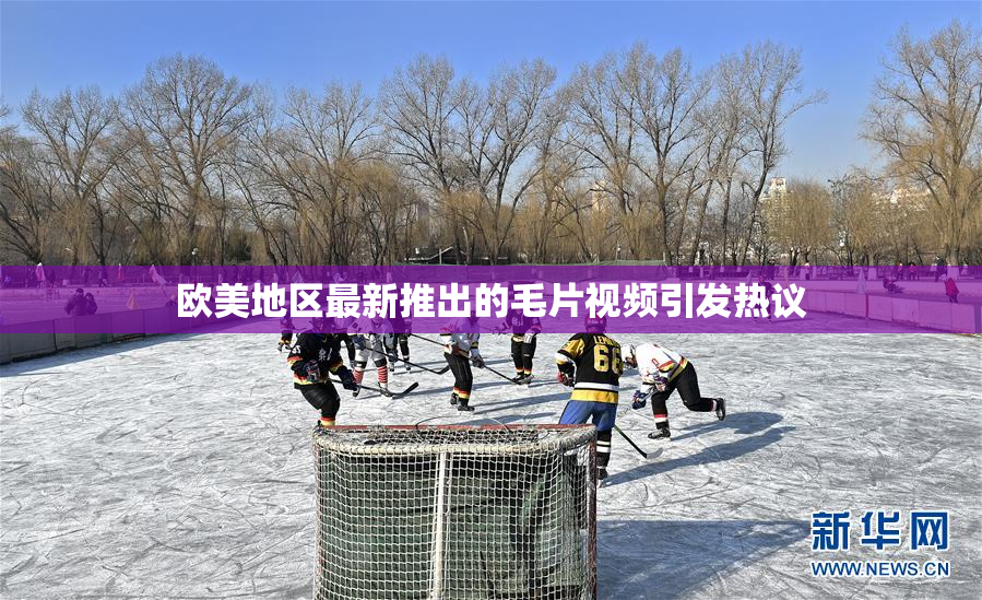欧美地区最新推出的毛片视频引发热议