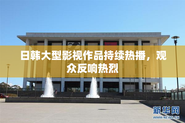 日韩大型影视作品持续热播，观众反响热烈