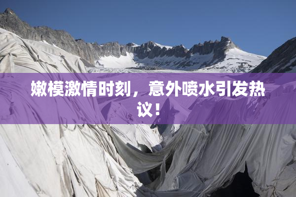 嫩模激情时刻，意外喷水引发热议！