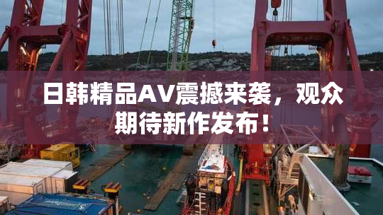 日韩精品AV震撼来袭，观众期待新作发布！
