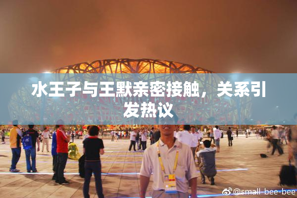 水王子与王默亲密接触，关系引发热议