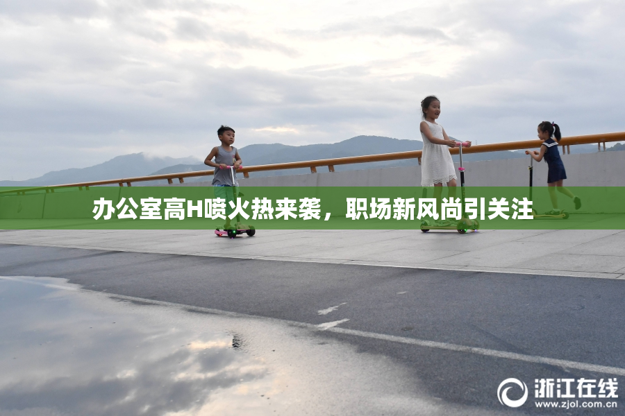 办公室高H喷火热来袭，职场新风尚引关注