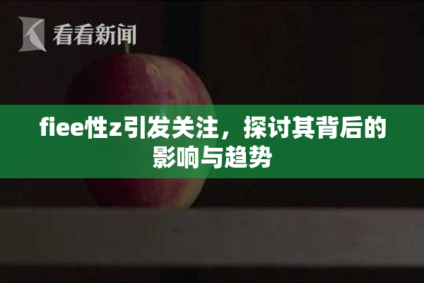 fiee性z引发关注，探讨其背后的影响与趋势