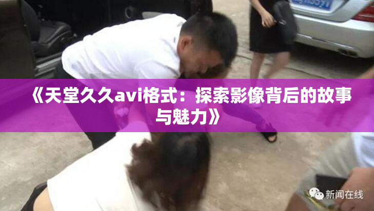 《天堂久久avi格式：探索影像背后的故事与魅力》