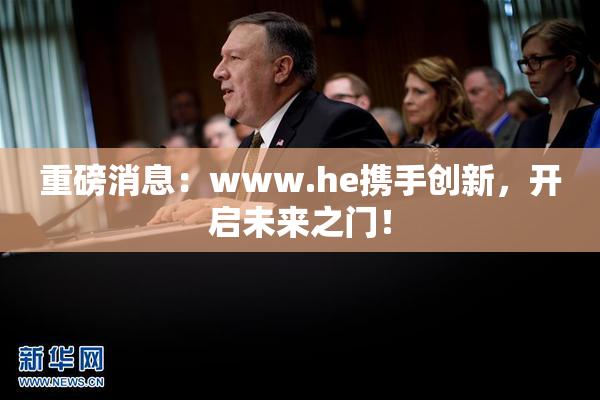 重磅消息：www.he携手创新，开启未来之门！