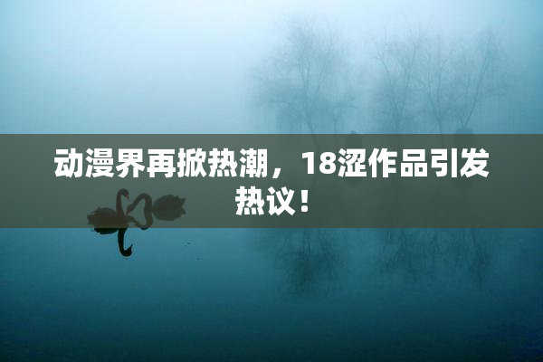 动漫界再掀热潮，18涩作品引发热议！