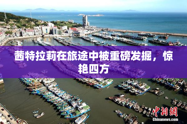 茜特拉莉在旅途中被重磅发掘，惊艳四方