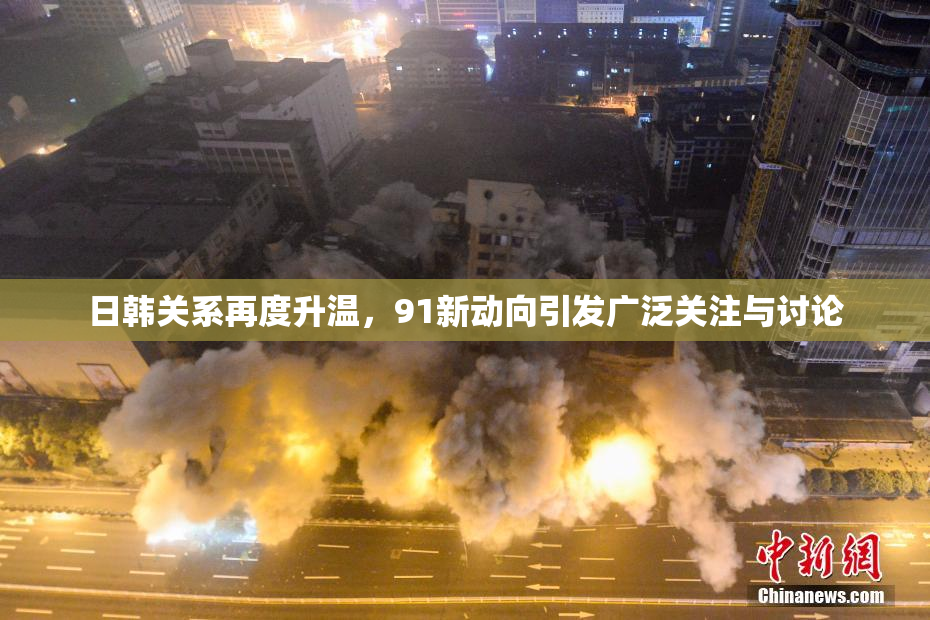 日韩关系再度升温，91新动向引发广泛关注与讨论