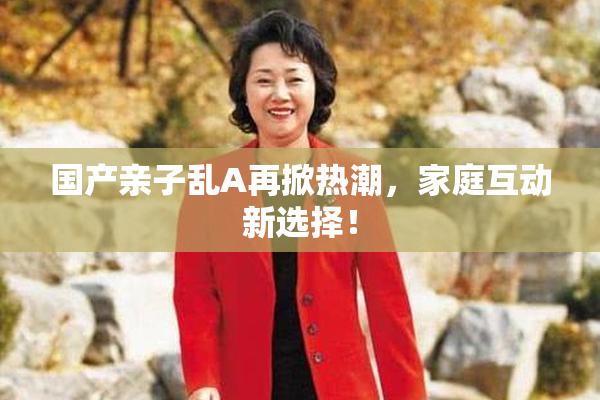 国产亲子乱A再掀热潮，家庭互动新选择！
