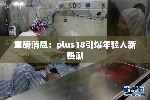 重磅消息：plus18引爆年轻人新热潮