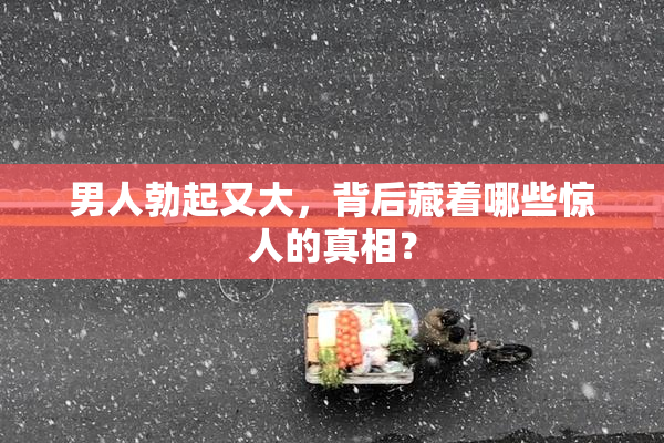 男人勃起又大，背后藏着哪些惊人的真相？