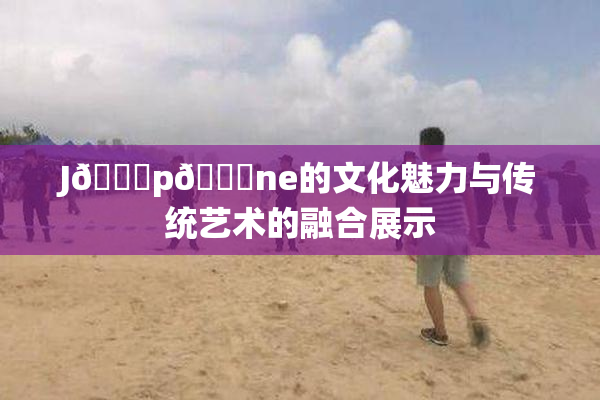 J🈚p🈚ne的文化魅力与传统艺术的融合展示
