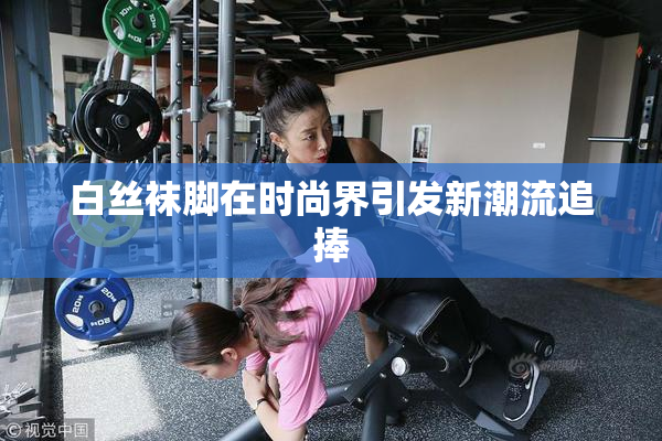 白丝袜脚在时尚界引发新潮流追捧