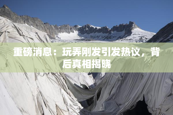 重磅消息：玩弄刚发引发热议，背后真相揭晓