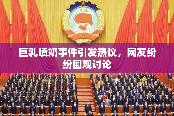 巨乳喷奶事件引发热议，网友纷纷围观讨论