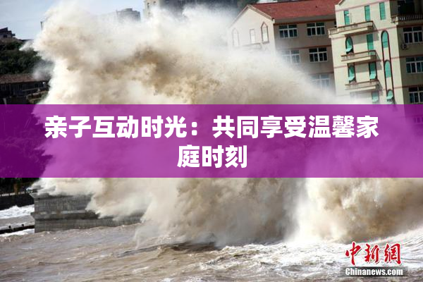 亲子互动时光：共同享受温馨家庭时刻