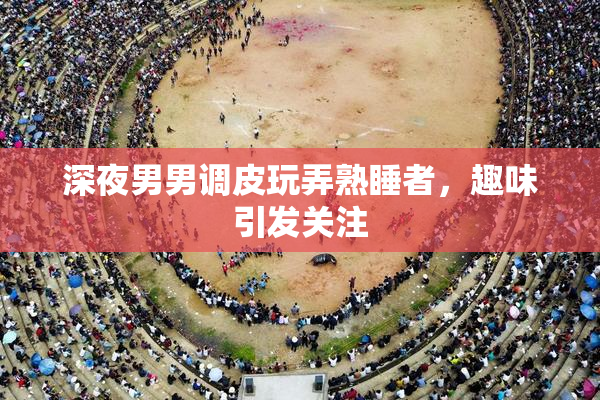深夜男男调皮玩弄熟睡者，趣味引发关注