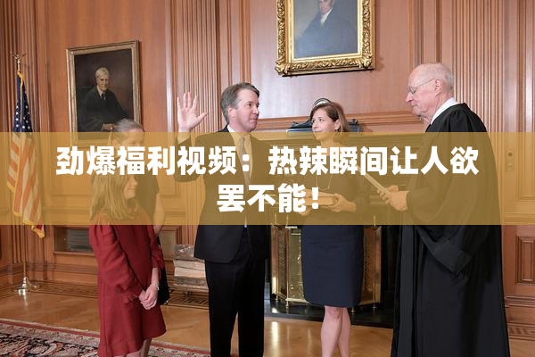 劲爆福利视频：热辣瞬间让人欲罢不能！