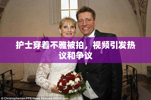 护士穿着不雅被拍，视频引发热议和争议