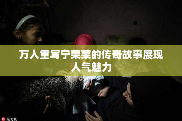 万人重写宁荣荣的传奇故事展现人气魅力