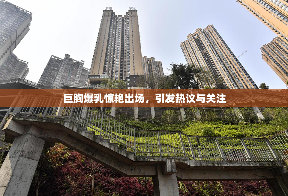 巨胸爆乳惊艳出场，引发热议与关注