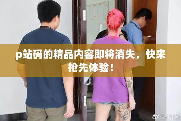 p站码的精品内容即将消失，快来抢先体验！