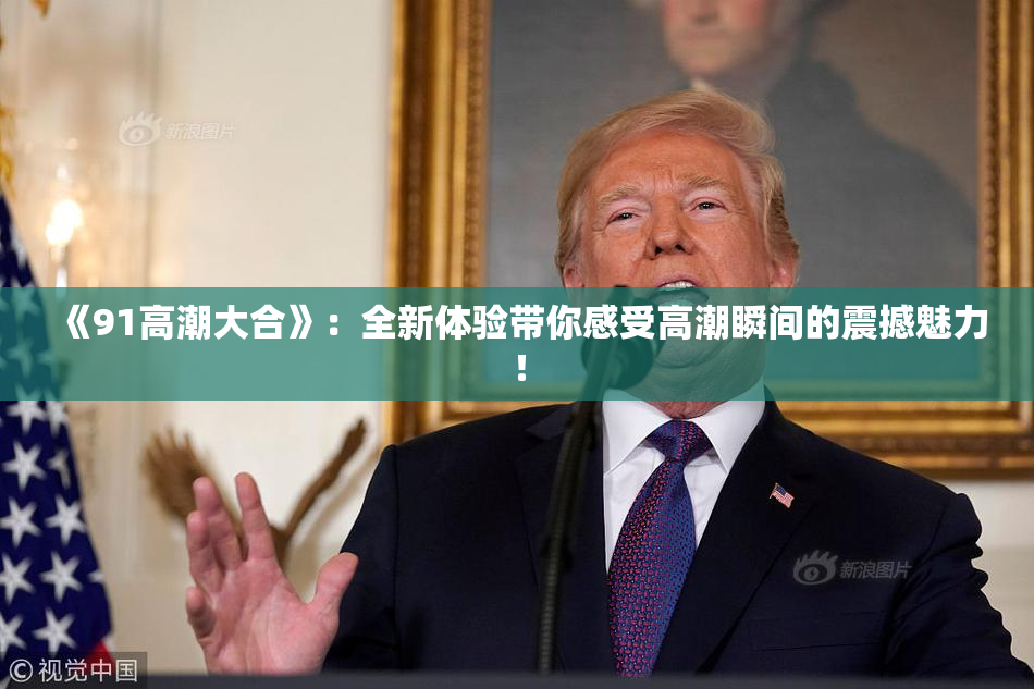 《91高潮大合》：全新体验带你感受高潮瞬间的震撼魅力！