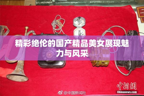 精彩绝伦的国产精品美女展现魅力与风采