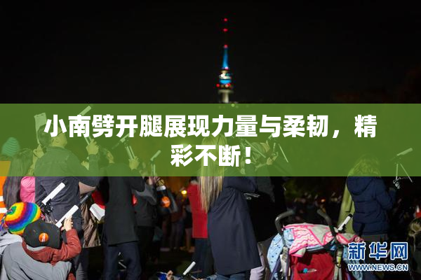 小南劈开腿展现力量与柔韧，精彩不断！