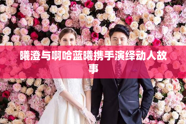 曦澄与啊哈蓝曦携手演绎动人故事