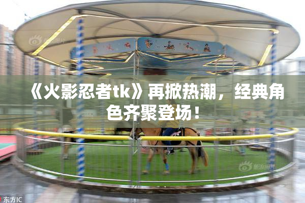 《火影忍者tk》再掀热潮，经典角色齐聚登场！